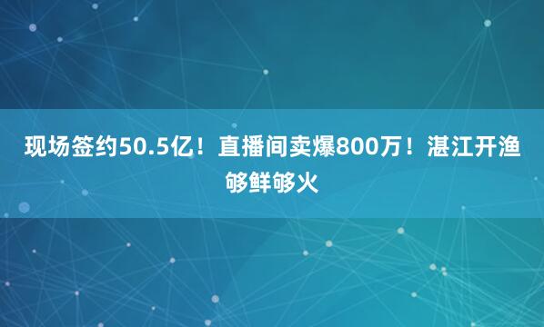 现场签约50.5亿！直播间卖爆800万！湛江开渔够鲜够火