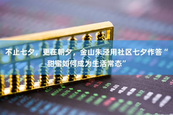 不止七夕，更在朝夕，金山朱泾用社区七夕作答“甜蜜如何成为生活常态”