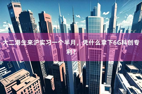 大二港生来沪实习一个半月,凭什么拿下6G科创专利?