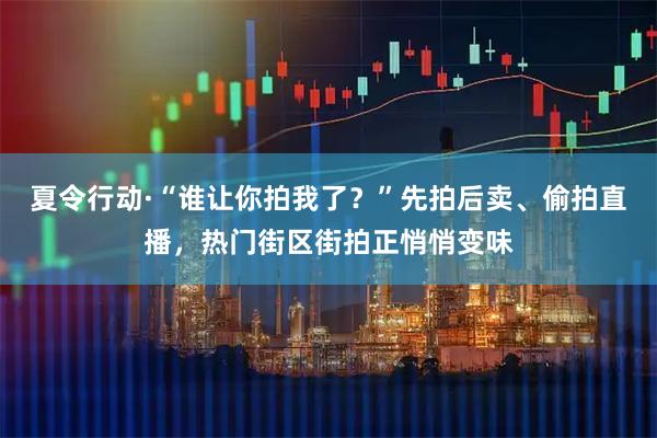 夏令行动·“谁让你拍我了？”先拍后卖、偷拍直播，热门街区街拍正悄悄变味